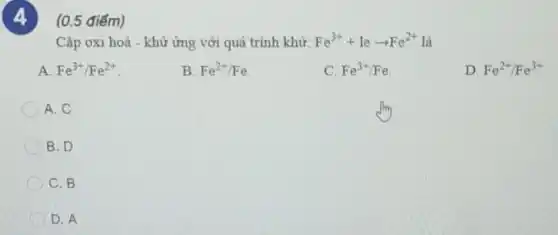 (0.5 điểm)
Cặp oxi hoá - khừ ứng với quá trình khử: Fe^3++learrow Fe^2+ là
A. Fe^3+/Fe^2+
B. Fe^2+/Fe
C. Fe^3+/Fe
D. Fe^2+/Fe^3+
A. C
B. D
C. B
D. A