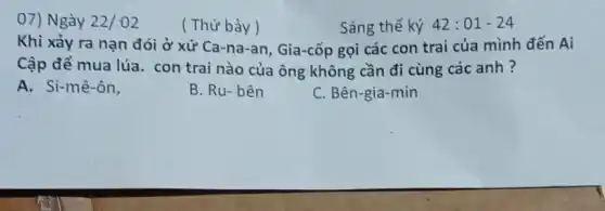 07) Ngày 22/02
( Thứ bảy)
Sáng thế ký 42:01-24
Khi xảy ra nạn đói ở xứ Ca-na -an, Gia-cốp gọi các con trai của mình đến Ai
Cập để mua lúa.con trai nào của ông không cần đi cùng các anh ?
A. Si-mê-ôn,
B. Ru-bên
C. Bên-gia-min