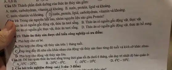 A. 0,8 m
Câu 13: Thành phân dinh dưỡng của thức ǎn thủy sản gồm:
A. nước, carbohydrate, vitamin và khoảng. B. nướC.protein, lipid và khoảng.
C. nước vitamin và khoảng. (D) nước, protein lipid, carbohydrate, vitamin và khoảng.
Câu 14: Trong các nguyên liệu sau, nhóm nguyên liệu nào giàu Protein?
hức ǎn có nguôn gốc động vật, thức ǎn tươi sống. B.. Thức ǎn có nguồn gốc động vật, thực vật.
hức ǎn có nguồn gốc thực vật, thức ǎn tươi sống. D.. Thức ǎn có nguồn gốc động vật, thức ǎn bô sung.
,u 15: Thức ǎn thủy sản được chế biến công nghiệp có ưu điểm:
A. Phù hợp cho cá bé.
B. Phù hợp cho động vật thủy sản trên 1 tháng tuổi.
C. Đáp ứng đầy đủ nhu cầu khác nhau của động vật thủy sản theo từng độ tuổi và kích cỡ khác nhau.
D. Phù hợp cho động vật thủy sản lớn.
Câu 16: Để bảo quản thức ǎn tươi sống trong thời gian tối đa dưới 6 tháng, cần duy trì nhiệt độ bảo quản ở:
A. 0^circ C-20^circ C.
B. -20^circ C-0^circ C.
C. -20^circ C-10^circ C
D. 4^circ C-10^circ C
2. Câu hỏi trắc nghiệm đúng- sai.(3 câu- 3 điểm) ( 3 câu-3 điểm) khi nuôi thủy sản?