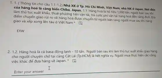 1. 1. ( Thông tin cho câu
1.1-1.2
) Nhà XK ở Tp.Hồ Chí Minh Việt Nam, nhà NK ở Japan. Nơi đến
của hàng hoá là cảng biến Chiba, Japan. 11. Hàng hoá là hồ tiêu 1,000 tấn người bán sau khi
làm thủ tục xuất khẩu, thuê phương tiện vận tải, trả cước phí vận tải hàng hoá đến cảng đích. Địa
điểm chuyển giao rủi ro về hàng hoá được chuyển từ người bán sang ngườ I mua sau khi hàng
giao và xếp xong lên tàu ở Việt Nam
EXW
2. 1.2. Hàng hoá là cá basa đông lạnh -10 tấn. Người bán sau khi làm thủ tục xuất khẩu giao hàng
cho người chuyên chở tại cảng Cát Lái (Tp.HCM) là hết nghĩa vụ. Người mua thức hiện các công
việc khác để đưa hàng về Japan.
Enter your answer