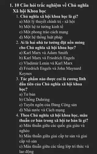 1. 10 Câu hỏi trắc nghiệm về Chủ nghĩa
Xã hội Khoa học
1. Chủ nghĩa xã hội khoa học là gì?
a) Một lý thuyết chính trị - xã hôi
b) Một hệ tư tưởng kinh tế
c) Một phong trào cách mạng
d) Một hệ thống luật : pháp
2. Ai là hai nhà tư tưởng đặt nền móng
cho Chủ nghĩa xã hội khoa học?
a) Karl Marx và Adam Smith
b) Karl Marx và Friedrich Engels
c) Vladimir 'Lenin và . Karl Marx
d) Friedrich . Engels và John Maynard
Keynes
3. Tác phẩm nào được coi là . cương lĩnh
đầu tiên của Chủ nghĩa xã hội khoa
học?
a) Tư bản
b) Chống Duhring
c) Tuyên ngôn của Đảng Cộng sản
d) Nhà nước và Cách mạng
4. Theo Chủ nghĩa xã hội khoa học, mâu
thuẫn cơ bản trong xã hội tư bản là gì?
a) Mâu thuẫn giữa các quốc gia giàu và
nghèo
b) Mâu thuẫn giữa giai cấp tư sản và giai
câp vô sản
c) Mâu thuẫn giữa các tầng lớp trí thức và
lao động