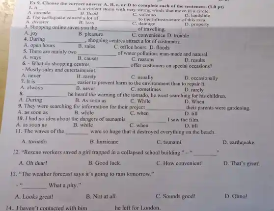 1. A
is a violent storm with very strong winds that move in a circle.
Ex 9. Choose the correct answer A, B, c, or D to complete each of the sentences. (1.0 pt)
__
A. tornado
B. flood
C. volcano
D. landslide
2. The earthquake caused a lot of __ to the infrastructure of this area.
A. disaster
B. loss
C. damage
D. property
3. Shopping online saves you the
__ of travelling.
A. joy
B. pleasure
C. convenience D. trouble
4. During __ , shopping centres attract a lot of customers.
A. open hours
B. sales
C. office hours D. floods
5. There are mainly two __ of water pollution: man-made and natural.
A. ways
B. causes
C. reasons
D. results
6. - What do shopping centres __ offer customers on special occasions?
- Mostly sales and entertainment.
A. never
B. rarely
C. usually
D. occasionally
7. It is __ easier to prevent harm to the environment than to repair it.
A. always
B. never
C. sometimes
D. rarely
8. __ he heard the warning of the tornado, he went searching for his children.
C. While
A. During
B. As soon as
D. When
9. They were searching for information for their project __ their parents were gardening.
A. as soon as
B. while
C. when
D. till
10. I had no idea about the dangers of tsunamis __ I saw the film.
A. as soon as
B. while
D. till
C. when
11. The waves of the __ were so huge that it destroyed everything on the beach.
A. tornado
B. hurricane
C. tsunami
D. earthquake
12. "Rescue workers saved a girl trapped in a collapsed school building __
A. Oh dear!
B. Good luck.
C. How convenient!
D. That's great!
13. "The weather forecast says it's going to rain tomorrow."
- 66 __ What a pity."
A. Looks great!
B. Not at all.
C. Sounds good!
D. Ohno!
14.I haven't contacted with him
he left for London.