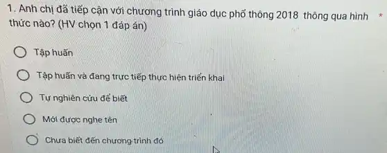 1. Anh chị đã tiếp cận với chương trình giáo dục phổ thông 2018 thông qua hình
thức nào? (HV chọn 1 đáp án)
Tập huấn
Tập huấn và đang trực tiếp thực hiện triển khai
Tự nghiên cứu để biết
Mới được nghe tên
Chưa biết đến chương .trình đó