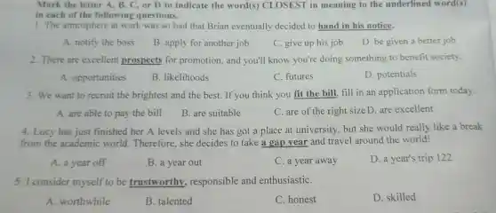 1. The atmosphere at work was so bad that Brian eventually decided to hand in his notice.
A. notify the boss
B. apply for another job
C. give up his job
D. be given a better job
2. There are excellent prospects for promotion, and you'll know you're doing something to benefit society.
A. opportunities
B. likelihoods
C. futures
D. potentials
3. We want to recruit the brightest and the best. If you think you fit the bill fill in an application form today.
A. are able to pay the bill
B. are suitable
C. are of the right sizeD.are excellent
4. Lucy has just finished her A levels and she has got a place at university, but she would really like a break
from the academic world Therefore,she decides to take a gap year and travel around the world!
A. a year off
B. a year out
C. a year away
D. a year's trip 122
5. I consider myself to be trustworthy.responsible and enthusiastiC.
A. worthwhile
B. talented
C. honest
D. skilled