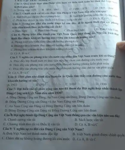 1. BAI TAP TRAC NGHIEM
Câu 1: Quá trình thực dân Pháp xâm lược và thôn tính toàn bộ lãnh thô Viẹt Nam
là thời gian nào?
A. Frong nǎm 1858
B. 1858-1861
1858-1873
D. 1858-1884
Câu 2: Chính sách cai trị của thực dân Pháp ở Việt Nam dẫn đến hậu quả?
A. Xuát hiện giai cắp địa chủ và phòng kiến
B. Xuât hiện giai cấp nông dân và công nhân
C. Phân hóa xù hội vù màu thuẫn xã hội ngày càng sâu sac
D. Cà A, B và C
Câu 3: Trong các nhà yêu nước được kể sau đây, aì là người lãnh dạo các phong
trào đấu tranh theo xu hướng cái cách?
A. Hàm Nghi
B. Phàn Đinh Phùng
C. Phan Bội Châu
D. Phàn Châu Trinh
Câu 4: Phong trào đấu tranh của Việt Nam Quốc dân đang do Nguyên Thái Học
lành đạo thuộc khuynh hướng nào trong các khuynh hướng sau?
A. Phong trào yêu nước theo khuynh hướng phong kiến
B. Phong trào yêu nước theo khuynh hướng dân chủ tư sản
C. Phong trào yêu nước theo khuynh hướng vô sản
D. Cá A, B và C
Câu 5: Ý nghĩa các phong trào yêu nước của nhân dân Việt Nam trước khi có Đảng?
A. Thúc đầy lớp thanh niên trí thức tiên tiến lựa chọn con đường cứu nước mới
B. Thúc đầy các phong trào yêu nước theo Khuynh hướng phong kiến phát triển
C. Thúc đây các phong trào yêu nước theo'khuynh hướng dân chủ tư sản phát triển
D. Cả A, B và C
Câu 6: Thời gian nào đánh dấu Nguyễn Ái Quốc tìm thấy con đường cứu nước theo
khuynh hướng vô sản?
A. 1911
B. 1917
C. 1920
D. 1930
Câu 7: Đại biểu các tổ chức cộng sản nào đã tham dự Hội nghị hợp nhất thành lập
Đảng Cộng sản Việt Nam đầu nǎm 1930?
A. Đồng Dương Cộng sản Đảng, An Nam Cộng sản Đảng, Đông Dương Cộng sản liên đoàn
B. Đông Dương Cộng sản Đảng và An Nam Cộng sản Đảng
C. An Nam Cộng sản Đảng và Đông Dương Cộng sản liên đoàn
D. Đông Dương Cộng sản Đảng và Đông Dương Cộng sản liên đoàn
Câu 8: Hội nghị thành lập Đảng Cộng sản Việt Nam thông qua các vǎn kiện nào sau đây:
A. Chánh cương vǎn tắt
B. Sách lược vǎn tắt
C. Chương trình tóm tắt và Điều lệ vǎn tǎt
D. Cả A. B và C
Câu 9: Ý nghĩa sự ra đời của Đảng Cộng sản Việt Nam?
A. Đưa Việt Nam trở thành nước độc lập
B. Việt Nam giành được chính quyền
C. Chấm dứt sự khủng hoảng đường lối cứu nước D. Cả A, B và C