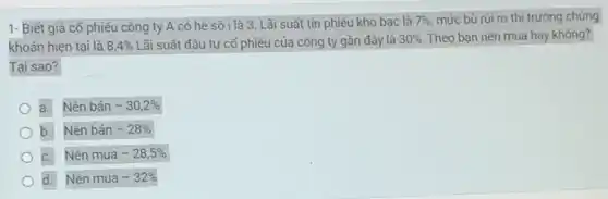 1- Biết giá cố phiếu công ty A có hệ số i là 3 Lãi suất tín phiếu kho bạc là 7%  mức bù rủi ro thị trường chứng
khoán hiện tại là 8,4%  Lãi suất đầu tư cố phiếu của công ty gần đây là 30%  Theo bạn nên mua hay không?
Tại sao?
a. Nên bán -30,2% 
b. Nên bán -28% 
C. Nên mua -28,5% 
d. Nên mua -32%