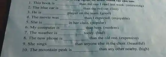 1. This book is
__ than the one I read last week . (interesting)
rong ngoặc để hoàn thành các câu sau:
2. The blue car is
__ than the red car. (fast)
3. He is __ player on the team. (good)
4. The movie was __ than I expected.(enjoyable)
5. She is __ in her class (popular)
6. My computer is __ than hers (modern)
7. The weather is __ today. (bad)
8. The new phone is __ than the old one.(expensive)
9. She sings __ than anyone else in the choir (beautiful)
10. The mountain peak is __ than any other nearby (high)