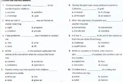 1. The businessman owes his __ to his
excellent public relations.
a. success
b. ambition
C. challenge
d. goal
2. What we had in __ was an interest in
stamp collecting
a. sight
b. progress
C. commen
d. private
3. It any problems __ don't hesitate to contact
me.
a. rise
b. arise
C.rase
d. life
4. All the __ in the stadium applauded the
winner of the marathon when he crossed the finish
line
a. viewers
b. audience
C. orlookers
d. spectators
5. Porents always say how quickly their children __
and become adults.
a. bring up
b. rise
C.rase
d. grow up
6. During the gold rush, many settlers travelled to
California __ of gold.
a. in search
b. In charge
C. at the sight
d. at random
7. After the operation the patient was __ t
another hospital
a. transported
b. transmitted
C. transferred
d. travelled
B. It is Fay it __ to do well in her exams so
that she can study Psychology
a. challenge
b. Intention
couefification
d. skill
9. While on vacation in Finland, John went on
a(n) __ of Lapland, the northern part of
the country
a. expedition
b. tour
C. excursion
d. veyage
10. Christine has a __ of running ten
kilometres per day.
a. trend
b. custom
c, habit
d. fashion