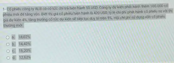 1- Cổ phiếu công ty ALB có cố tức chi trả hiện hành 50 USD. Công ty dự kiến phát hành thêm
100.000cacute (o)'
phiếu mới để tǎng vốn. Biết thị giá cổ phiếu hiện hành là 420 USD, tỷ lệ chi phí phát hành cổ phiếu so với thị
giá dự kiến 4%  tǎng trưởng cố tức dự kiến sẽ tiếp tục duy trì trên
5% . Hỏi chi phí sử dụng vốn cổ phiếu
thường mới.
a. 18,02% 
b. 14,42% 
c. 16,20% 
d. 12,62%