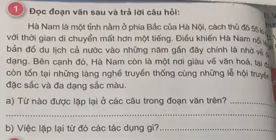 (1) Đọc đoạn vǎn sau và trả lời câu hỏi:
Hà Nam là một tỉnh nằm ở phía Bắc của Hà Nội , cách thủ đô 55 ki-
hư
với thời gian di chuyển mất hơn một tiếng. Điều khiến Hà Nam nổi là
bản đồ du lịch cả nước vào những nǎm gần đây chính là nhờ và sai
dạng. Bên cạnh đó . Hà Nam còn là một nơi giàu về vǎn hoá, tại đa
còn tồn tại những làng nghề truyền thống cùng những lễ hội truyền
đặc sắc và đa dạng sắc màu.
a) Từ nào được lặp lại ở các câu trong đoạn vǎn trên? __
__
b) Việc lặp lại từ đó các tác dụng gì? __
I:V