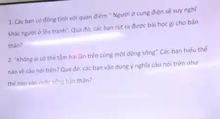 1. Các ban có đồng tình với quan điểm " Người ở cung điện sẽ suy nghĩ
khác người ở lều tranh". Qua đó, các ban rút ra được bài học gì cho bản
thân?
2. "Không ai có thế tấm hai lần trên cùng một dòng sông " Các bạn hiểu thế
nào về câu nói trên? Qua đó, các bạn vận dụng ý nghĩa câu nói trên như
thế nào vào cuộc sống bản thân?