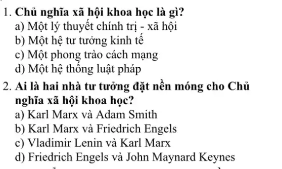 1. Chủ nghĩa xã hội khoa học là gì?
a) Một lý thuyết chính trị - xã hội
b) Một hệ tư tưởng kinh tế
c) Một phong trào cách mạng
d) Một hệ thống luật pháp
2. Ai là hai nhà tư tưởng đặt nền móng cho Chủ
nghĩa xã hội khoa học?
a) Karl Marx và Adam Smith
b) Karl Marx và Friedrich Engels
c) Vladimir Lenin và Karl Marx
d) Friedrich Engels và John Maynard Keynes