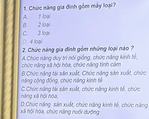 1. Chức nǎng gia đình gồm mấy loại?
A. 1 loại
B. 2 loai
C. 3 loại
D. 4 loại
2. Chức nǎng gia đình gồm những loại nào?
A.Chức nǎng duy trì nòi giống, chức nǎng kinh tế,
chức nǎng xã hội hóa, chức nǎng tình cảm
B.Chức nǎng tái sản xuất, Chức nǎng sản xuất, chức
nǎng cộng đông, chức nǎng kinh tế
C.Chức nǎng tái sản xuất, chức nǎng kinh tế, chức
nǎng xã hội hóa,
D.Chức nǎng sản xuất, chức nǎng kinh tế, chức nǎng
xã hội hóa, chức nǎng nuôi dưỡng