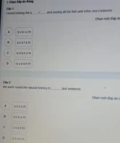 1. Chọn đáp án đúng
I loved visiting the a __ __ __ __ __ __
and seeing all the fish and other sea creatures.
Chọn một đáp ár
A
quaium
B )
qualam
C )
quae um
D D
quaa em
Câu 1
Câu 2
We went round the natural history m __ last weekend.
)
usea m
B B
useu m
C
usae m
D v
usue m
Chọn một đáp án
