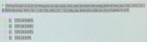 1- Chứng khoán A và B có thông tin về xác suất mức sinh lời theo tình trạng kinh tế như sau: Xấu: 20% ;12-
8; Bình thường: 40% ;18-(-2) : Tốt: 40% ;24-10 Hãy xác định rủi ro đầu tư cho cổ phiếu A và B
a. 12%  và 6,46% 
b. 15%  và 6,64% 
C. 13%  và 6,64% 
d. 13%  và 6,4%