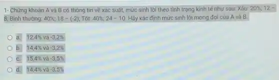 1- Chứng khoán A và B có thông tin về xác suất,mức sinh lời theo tình trạng kinh tế như sau: Xấu: 20% ;12-
8; Bình thường: 40% ;18-(-2) : Tốt: 40% ;24-10 Hãy xác định mức sinh lời mong đợi của A và B.
a. 12,4% vgrave (a)-3,2% 
b. 14,4% vgrave (a)-3,2% 
C. 15,4%  và -3,5% 
d. 14,4%  và -3,5%