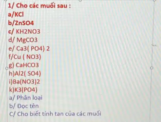 1/ Cho các muối sau:
a/KCI
b ZnSO4
c KH2NO3
dl MgCO3
el Ca3(PO4)2
Cu(NO3)
g) CaHCO3
h Al2(SO4)
Ba(NO3)2
K3(PO4)
a/ Phân loại
b/ Đọc tên
C/ Cho biết tính tan của các muối