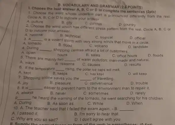 1. Choose the best answer A, B, C or D to complete the sentences (2pts)
B. VOCABULARY AND GRAMMAR (2.8 POINTS)
1. Choose the word whose underline part is pronounced differently from the rest.
Circle A, B, C or D to indicate your answer.
A. culture
B. city
C. curious
D. country
2. Choose the word which has different stress pattern from the rest Circle A, B, C or
D to indicate your answer.
A. national
B. technical
C. tropical
D. official
3. A __
is a violent storm with very strong winds that move in a circle.
A. tomado
B. flood
C. volcano
D. landslide
4. During __ shopping centres attract a lot of customers.
A. open
hours
B. sales
C. office hours
D. floods
5. There are mainly two __ of water pollution: man -made and natural.
A. ways
B. reasons
C. causes
D. results
6. If the temperature __ rising, the polar ice caps will melt.
A. kept
B. keeps
C. has kept
D. will keep
7. Shopping online saves you the __ of travelling.
A. joy
B. pleasure
C. convenience
D. trouble
8. It is __ easier to prevent harm to the environment than to repair it.
A. always
B. never
C. sometimes
D. rarely
g __ he heard the warning of the tornado, he went searching for his children.
A. During
B. As soon as
C. While
D. When
10. A: The teacher said that I failed the exam again. - B: __
A. I passed it.
B. I'm sorry to hear that.
C. Why are you so sad?
D. I don't agree with you