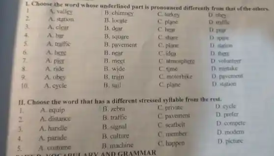 1. Choose the word whose underlined part is pronounced differently from that of the others.
1
A. valley
B. chimney
C. turkey
D. obey
2.
A. station
B. locate
C. plane
D. traffic
3.
A. clear
B. dear
C. hear
D. pear
4.
A. bar
B. square
C. share
D. spare
5.
A. traffic
B. pavement
C. plane
D. station
6.
A. here
B. near
C. idea
D. there
7.
A. pier
B. meet
C. atmosphere
D. volunteer
8.
A. ride
B. wide
C. time
D. mistake
9.
A. obey
B. train
C. motorbike
D. pavement
10.
A. cycle
B. sail
C. plane
D. station
II. Choose the word that has a different stressed syllable from the rest.
I.
A. equip
B. zebra
C. private
D. cycle
2.
A. distance
B. traffic
C. pavement
D. prefer
3.
A. handle
B. signal
C. seatbelt
D. compete
4.
A. parade
B. culture
C. member
D. modern
5.
A. costume
B. machine
C. happen
D. picture