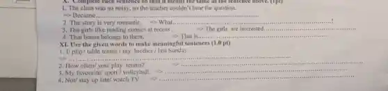 1. The class was so noisy, so the teacher couldn't hear the question.
=> Because.......
2. The story is very romantic. . -> What ............ __
The girls like reading comics at recess	-> The girls are interested............. __
4. That house belongs to them.	-> That is.... __
XI. Use the given words to make meaningful sentences (1.0 pt)
1. I/ play/ table tennis/my brother / last Sunday.
__
2. How often/ you/ play tennis?
__
3. My favourite/ sport/volleyball.
__
4. Not/ stay up late/ watch TV.
__