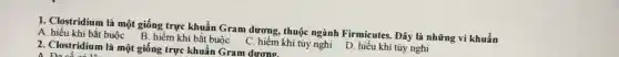 1. Clostridium là một giống trực khuẩn Gram dương, thuộc ngành Firmicutes. Đây là những vi khuẩn
A. hiếu khí bắt buộc B. hiểm khí bắt buộc C. hiếm khí tùy nghi D. hiếu khí tùy nghi
2. Clostridium là một giống trực khuẩn Gram dương.
A. Da có