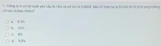 1- Công ty A có lợi suất yêu cầu là 16%  và cố tức là 3 .000đ. Nếu GT hiện tai là 55.000d/CP, tỷ lệ tǎng trưởng
cố tức là bao nhiêu?
a. 8.5% 
b. 10% 
C. 8% 
d. 9,5%