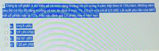 1- Công ty cổ phần X dự kiến sẽ có mức tǎng trưởng cổ tức trong 4 nǎm tiếp theo là 15% /ncheck (a)m. Những nǎm
sau đó có tốc độ tǎng trưởng cố tức ổn định ở mức 7% . Cổ tức vừa trả là 3,5 USD. Lãi suất yêu cầu của NĐT
với cổ phiếu này là 12%  Hãy xác định giá Cổ phiếu này 4 nǎm sau.
a. 145,5 USD
131,00 USD
c. 83,92 USD
d. 120,64 USD