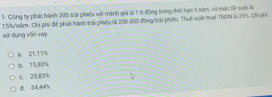 1- Công ty phát hành 200 trái phiếu với mệnh giá là 1 tr.đồng trong thời hạn 5 nǎm, có mức lãi suất là
15% /ncheck (a)m Chi phí để phát hành trái phiếu là
200.000dacute (hat (o))ng/trgrave (a)i
phiếu. Thuế suất thuế TNDN là
25%  Chi phí
sử dụng vốn vay.
a. 21,11% 
b. 15,83% 
C. 25,83% 
d. 34,44%