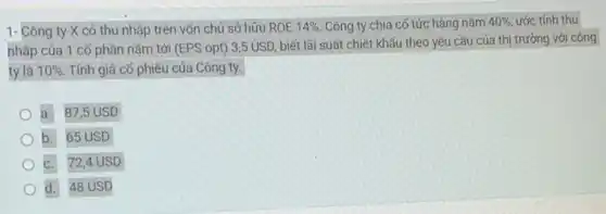 1- Công ty X có thu nhập trên vốn chủ sở hữu ROE 14%  Công ty chia cố tức hàng nǎm 40% , ước tính thu
nhập của 1 cố phần nǎm tới (EPS opt) 3,5 USD biết lãi suất chiết khấu theo yêu cầu của thị trường với công
ty là 10% . Tính giá cổ phiếu của Công ty.
a. 87,5 USD
b. 65 USD
c. 72,4 USD
d. 48 USD