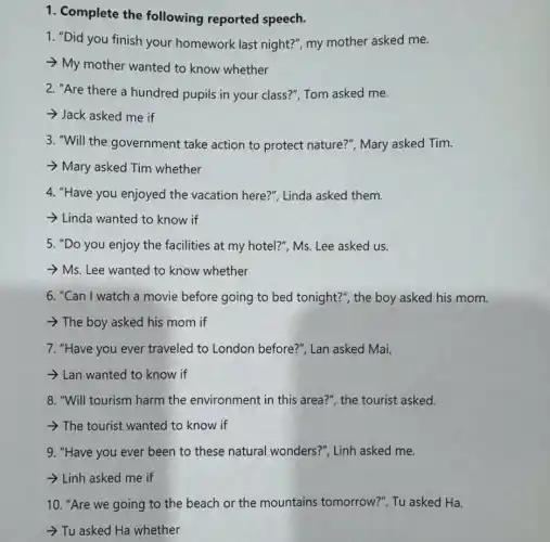 1. Complete the following reported speech.
1. "Did you finish your homework last night?", my mother asked me.
- My mother wanted to know whether
2. "Are there a hundred pupils in your class?", Tom asked me.
Jack asked me if
3. "Will the government take action to protect nature?", Mary asked Tim.
Mary asked Tim whether
4. "Have you enjoyed the vacation here?"Linda asked them.
Linda wanted to know if
5. "Do you enjoy the facilities at my hotel?"Ms. Lee asked us.
- Ms. Lee wanted to know whether
6. "Can I watch a movie before going to bed tonight?", the boy asked his mom.
>The boy asked his mom if
7. "Have you ever traveled to London before?", Lan asked Mai.
Lan wanted to know if
8. "Will tourism harm the environment in this area?", the tourist asked.
->The tourist wanted to know if
9. "Have you ever been to these natural wonders?", Linh asked me.
Linh asked me if
10. "Are we going to the beach or the mountains tomorrow?", Tu asked Ha.
- Tu asked Ha whether