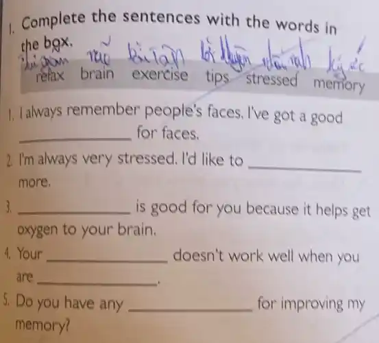 1. Complete the sentences with the words in
the box.
refax brain exercise tips stressed
memory
1. I always remember people's faces . I've got a good
__ for faces.
2. I'm always very stressed. I'd like to __
more.
3. __ is good for you because it helps get
oxygen to your brain.
4. Your __ doesn't work well when you
are __
5. Do you have any __ for improving my
memory?