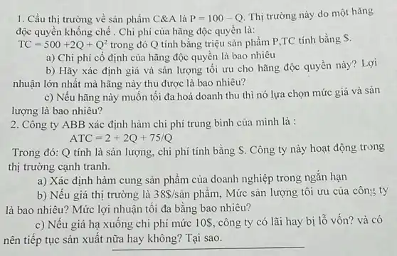 1. Cầu thị trường về sản phẩm C&A là P=100-Q Thị trường này do một
độc quyền khống chế . Chi phí của hãng độc quyền là:
TC=500+2Q+Q^2 trong đó Q tính bằng triệu sản phẩm P,TC tính bằng S.
a) Chi phí cố định của hãng độc quyền là bao nhiêu
b) Hãy xác định giá và sản lượng tối ưu cho hãng độc quyền này? Lợi
nhuận lớn nhất mà hãng này thu được là bao nhiêu?
c) Nếu hãng này muốn tôi đa hoá doanh thu thì nó lựa chọn mức giá và sản
lượng là bao nhiêu?
2. Công ty ABB xác định hàm chi phí trung bình của mình là :
ATC=2+2Q+75/Q
Trong đó: Q tính là sản lượng, chi phí tính bằng . Công ty này hoạt động trong
thị trường cạnh tranh.
a) Xác định hàm cung sản phẩm của doanh nghiệp trong ngǎn hạn
b) Nêu giá thị trường là 38 /sgrave (a)n phẩm, Mức sản lượng tôi ưu của công ty
là bao nhiêu? Mức lợi nhuận tôi đa bằng bao nhiêu?
c) Nếu giá hạ xuống chi phí mức 10  công ty có lãi hay bị lỗ vốn? và có
nên tiếp tục sản xuất nữa hay không?Tai sao.