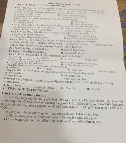 1. DANG II TRAC NGHIEM TA
BAI 17+18
Câu 1: Bộ phạn lãnh thổ nào sau dây của Hoa Ky được tạo thành bởi hệ thống các đio?
A. Bán dao A-la-xea. 11. Quan dao Ha-oai.
C. Vong trung tim
Câu 2: Loi leh lớn nhất do người nhập cư mang đến cho Hoa Ky la
D. Vong phia thy
A. nguồn vôn đầu tu lón
C. đa dạng về chùng tọC.
11. có nen van hóa đa dong.
D. lao động có trinh độ cao.
Câu 3: Nơi phát triển công nghiệp sớm nhất của Hoa Kỳ là
A. Vùng Đông BắC.
C. Vùng Tây Nam.
B. Vùng Tây BắC.
D. Vùng Dong Nam
Câu 4: Công nghiệp Hoa Kỳ có sự dịch chuyển phân bố tử vùng Đông Bắc đến
A. phía Nam và ven Thái Binh Dương.
B. vùng phía Bắc và phía Nam.
C. ven Dại Tây Dương và phía Nam.
D. vùng Trung tâm và phía BắC.
Câu 5: Vùng Đông Bắc Hoa Kỳ có ngành công nghiệp sớm phát triển do
A. nguồn dầu mỏ phong phú.
C. đồng bằng diện tích rộng lớn.
B. giàu than, sắt và thủy nǎng.
D. có nhiều kim loại quý hiếm.
Câu 6: Hoa Kỳ đứng hàng đầu thế giới về ngành công nghiệp nào sau đây?
A. Khai thác dầu khí. B.Hàng không vũ trụ. C. Điện tứ - tin họC.
D. Luyện kim đen.
Câu 7: Phát biểu nào sau đây không đúng với dân cư Hoa Kỳ?
A. Tốc độ gia tǎng tự nhiên thấp.
C. Thành phần dân tộc đa dạng.
B. Dân số tǎng chậm.
D. Cơ cấu dân sô già
Câu 8: Phần lớn lãnh thổ Hoa Kỳ nằm trong vành đai khí hậu
A. xích đạo.
Câu 9: Dân cư Hoa Kỳ tập trung cho yếu o
B. nhiệt đới.
A. vùng nội địa và ven biến.
C. ôn đới.
D. hàn đới.
C. vùng phía bắc và ven biển.
B. vùng Đông Bắc và ven biên.
D. vùng phía tây và nội địa.
Câu 10: Dân cư Hoa Kỳ có nguồn gốc chủ yếu từ
A. châu Á.
B. châu Phi.
D. Mĩ La tinh.
C. châu Âu.
Câu 11: Hình thức tổ chức sản xuất nông nghiệp chủ yếu của Hoa Kỳ là
A. hộ gia đình.
C. hợp tác xã.
B. các trang trại.
D. vùng nông nghiệp.
Câu 12: Sản phẩm của ngành công nghiệp nào sau đây của Hoa Kỳ chiếm hơn
15%  thị
trường toàn cầu?
A. Khai tháC.
B. Nǎng lượng.
C. Hóa chất.
D. Điện lựC.
II. TRÁC NGHIỆM ĐÚNG SAI
Câu 1. Cho đoạn thông tin sau:
Ngành công nghiệp đóng góp hơn
18% 
GDP của Hoa Kỳ (nǎm 2020). Đây là ngành
quan trọng đối với việc sản xuất các mặt hàng xuất khẩu . Giá trị đóng góp vào GDP của ngành
công nghiệp không ngừng tǎng từ hơn 3300 tỉ USD (nǎm 2015) tǎng lên hơn 3800 tỉ USD (nǎm
2020)
a) Công nghiệp có vai trò quan trọng trong nền kinh tế Liên bang Nga.
b) Giá trị đóng góp vào GDP của ngành công nghiệp ngày càng giảm.
c) Liên bang Nga có nhiều điều kiện thuận lợi để phát triển công nghiệp.