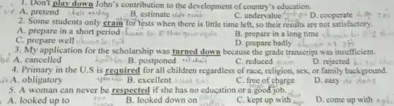 1. Don't play down John's contribution to the development of country's education.
A. pretend chai xing
B. estimate tid
C. undervalue an
D. cooperate
2. Some students only cram for lests when there is little time left, so their results are not satisfactory.
A. prepare in a short period chuan b
B. prepare in a long time
D. prepare badly
C. prepare well chunnb
3. My application for the scholarship was turned down because the grade transcript was insufficient.
A. cancelled
B.postponed richai
C. reduced atam
D. rejected b
4. Primary in the U.S is required for all children regardless of race, religion, sex, or family background.
A. obligatory	yǎu (i... B. excellent
C. free of charge
D. easy
5. A woman can never be respected if she has no education or a good job.
the
A.looked up to
ran
feed
B. looked down on
C. kept up with kin
D. come up with noh