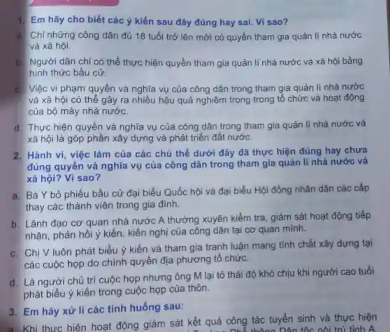 1. Em hãy cho biết các ý kiến sau đây đúng hay sai. Vì sao?
a. Chỉ những công dân đủ 18 tuổi trở lên mới có quyền tham gia quản lí nhà nước
và xã hội.
b. Người dân chỉ có thể thực hiện quyền tham gia quản lí nhà nước và xã hội bằng
hình thức bầu cử.
c. Việc vi phạm quyền và nghĩa vụ của công dân trong tham giá quản lí nhà nước
và xã hội có thể gây ra nhiều hậu quả nghiêm trọng trong tổ chức và hoạt động
của bộ máy nhà nước.
d. Thực hiện quyền và nghĩa vụ của công dân trong tham gia quản lí nhà nước và
xã hội là góp phần xây dựng và phát triển đất nước.
2. Hành vi việc làm của các chủ thể dưới đây đã thực hiện đúng hay chưa
đúng quyền và nghĩa vụ của công dân trong tham gia quản lí nhà nước và
xã hội? Vì sao?
a. Bà Y bỏ phiếu bầu cử đại biểu Quốc hội và đại biểu Hội đồng nhân dân các cấp
thay các thành viên trong gia đình.
b. Lãnh đạo cơ quan nhà nước A thường xuyên kiểm tra, giám sát hoạt động tiếp
nhận, phản hồi ý kiến, kiến nghị của công dân tại cơ quan minh.
c. Chi V luôn phát biểu ý kiến và tham gia tranh luận mang tính chất xây dựng tại
các cuộc họp do chính quyền địa phương tổ chức.
d. Là người chủ trì cuộc họp nhưng ông M lại tỏ thái độ khó chịu khi người cao tuổi
phát biểu ý kiến trong cuộc họp của thôn.
3. Em hãy xử lí các tình huống sau:
a. Khi thực hiện hoạt động giám sát kết quả công tác tuyển sinh và thực hiện
Dân tốc nội trú tỉnh A