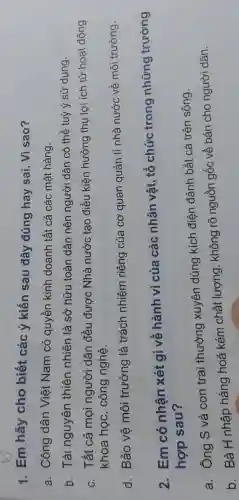 1. Em hãy cho biết các ý kiến sau đây đúng hay sai.Vì sao?
a. Công dân Viêt Nam có quyền kinh doanh tất cả các mặt hàng.
b. Tài nguyên thiên nhiên là sở hữu toàn dân nên người dân có thể tuỳ ý sử dụng.
c. Tất cả mọi người dân đều được Nhà nước tạo điều kiện hưởng thụ lợi ích từ hoạt động
khoa học.công nghệ.
d. Bảo vê môi trường là trách nhiệm riêng của cơ quan quản lí nhà nước về môi trường.
2. Em có nhận xét gì về hành vi của các nhân vật , tổ chức trong những trường
hợp sau?
a. Ông S và con trai thường xuyên dùng kích điện đánh bắt cá trên sông.
b. Bà H nhập hàng hoá kém chất lượng , không rõ nguồn gốc về bán cho người dân.