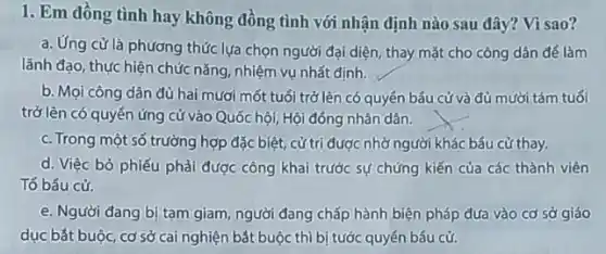 1. Em đồng tình hay không đồng tình với nhận định nào sau đây? Vì sao?
a. Ứng cử là phương thức lựa chọn người đại diện, thay mặt cho công dân đế làm
lãnh đạo, thực hiện chức nǎng, nhiệm vụ nhất định.
b. Mọi công dân đủ hai mươi mốt tuổi trở lên có quyển bấu cử và đủ mười tám tuổi
trở lên có quyển ứng cử vào Quốc hội, Hội đồng nhân dân.
c. Trong một số trường hợp đặc biệt, cứ trị được nhờ người khác bầu cừ thay.
d. Việc bỏ phiếu phải được công khai trước sự chứng kiến của các thành viên
Tổ bầu cử.
e. Người đang bị tạm giam, người đang chấp hành biện pháp đưa vào cơ sở giáo
dục bắt buộc, cơ sở cai nghiện bắt buộc thì bị tước quyền bầu cử.