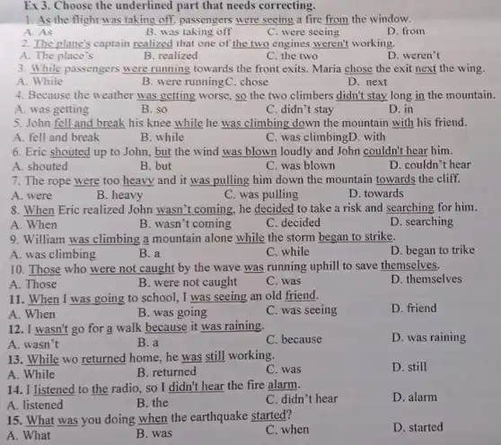 1. As the flight was taking off, passengers were seeing a fire from the window.
A. As
B. was taking off
C. were seeing
D. from
2. The plane's captain realized that one of the two engines weren't working.
A. The place's
B. realized
C. the two
D. weren't
3. While passengers were running towards the front exits. Maria chose the exit next the wing.
A. While
B. were runningC chose
D. next
4. Because the weather was getting worse, so the two climbers didn't stay long in the mountain.
A. was getting
B. so
C. didn't stay
D. in
5. John fell and break his knee while he was climbing down the mountain with his friend.
A. fell and break
B. while
C. was climbingD. with
6. Eric shouted up to John, but the wind was blown loudly and John couldn't hear him.
A. shouted
B. but
C. was blown
D. couldn't hear
7. The rope were too heavy and it was pulling him down the mountain towards the cliff.
A. were
B. heavy
C. was pulling
D. towards
8. When Eric realized John wasn't coming, he decided to take a risk and searching for him.
A. When
B. wasn't coming
C. decided
D. searching
9. William was climbing a mountain alone while the storm began to strike.
A. was climbing
B. a
C. while
D. began to trike
10. Those who were not caught by the wave was running uphill to save themselves.
D. themselves
A. Those
B. were not caught
C. was
11. When I was going to school, I was seeing an old friend.
A. When
B. was going
C. was seeing
D. friend
12. I wasn't go for a walk because it was raining.
D. was raining
A. wasn't
B. a
C. because
13. While wo returned home, he was still working.
A. While
D. still
B. returned
C. was
14. I listened to the radio, so I didn't hear the fire alarm.
C. didn't hear
D. alarm
A. listened
B. the
15. What was you doing when the earthquake started?
C. when
D. started
A. What
B. was