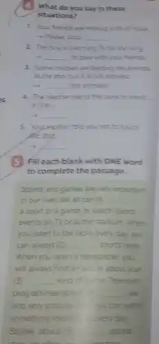 1. Your friends are making a lot of noise
- Please stop __
2. The boy is watching TV for too long
__ to play with your friends
3. Some children are feeding the animals
at the zoo, but it is not allowed
__ the animals.
4. The teacher wants the boys to stand
in line
discussed __
5. Youpother tells you not to touch
the dog
__
5 Fill each blank with ONE word
to complete the passage.
Sports and games are very important
in our lives. We all can (1) __
a sport or a game, or watch soorts
events on TV or at the stadium. When
you listen to the radio every day, you
can always (2) __ soorts news
When you open a newspaper you
will always find an art cle about your
3 __ kind of come Te Television
programmes about __ are
also very popular	can watch
something interes: every day
Stories about (5 __ sports
