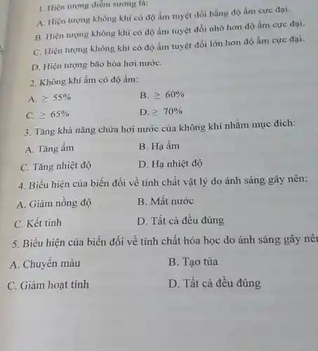 1. Hiện tượng điểm sương là:
A. Hiện tượng không khí có độ ẩm tuyệt đối bằng độ ẩm cực đại.
B. Hiện tượng không khí có độ ẩm tuyệt đối nhỏ hơn độ ẩm cực đại.
C. Hiện tượng không khí có độ ẩm tuyệt đối lớn hơn độ ẩm cực đại.
D. Hiện tượng bão hòa hơi nướC.
2. Không khí ầm có độ ẩm:
A. geqslant 55% 
B. geqslant 60% 
C. geqslant 65% 
D. geqslant 70% 
3. Tǎng khả nǎng chứa hơi nước của không khí nhằm mục đích:
A. Tǎng ầm
B. Hạ ẩm
C. Tǎng nhiệt đô
D. Hạ nhiệt độ
4. Biểu hiện của biến đổi về tính chất vật lý do ánh sáng gây nên:
A. Giảm nồng độ
B. Mất nước
C. Kết tinh
D. Tất cả đều đúng
5. Biểu hiện của biến đổi về tính chất hóa học do ánh sáng gây nê
A. Chuyển màu
B. Tao tủa
C. Giảm hoạt tính
D. Tất cả đều đúng