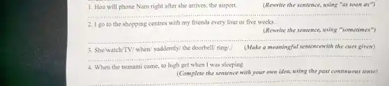 1. Ho will ph one Nam right after sh arrives , the airport.
(Rewrite the sentence,using "as soon as")
...................................................................... ...............
2. I go to the shopping centres with my frienc is every fou or five weeks.
(Rewrite the sentence, using "sometimes")
__
3. She/watch/TV /when suddently the doorbell ring 1.1 Make a meaning ful sentencewith the cue given)
4. When the tsuna mi came to high get when I was sleeping
(Complet e the senten e with your ow nidea,using the past continuous tense)
__