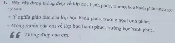 1. Hãy xây dựng thông điệp về lớp học hạnh phúc., trường học hạnh phúc theo gợi
'ý sau:
+dot (Y)
nghĩa giáo dục của lớp học hạnh phúc.trường học hạnh phúc;
t
Mong muốn của em về lớp học hanh phúc.trường học hạnh phúc.
Thông điệp của em: