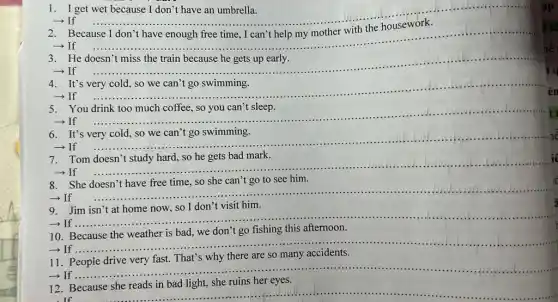 1. I get wet because I don't have an umbrella.
- If
__
ạp
- If
__
t tô
He
- If
__
It's
- If
__
en
You
- If
__ t
It's
- If
__ lễ
7.Tom doesn't study hard.so he gets bad mark.
- If
__
i
8.She doesn't have free time, so she can't go to see him.
- If
__
9
- If ....
__
a
10. Because the weather is bad, we don't go fishing this afternoon.
-If..
__
there are so many
11
__
­­­­→If .....
12. Because she reads in bad light, she ruins her eyes.
If
hể
iq