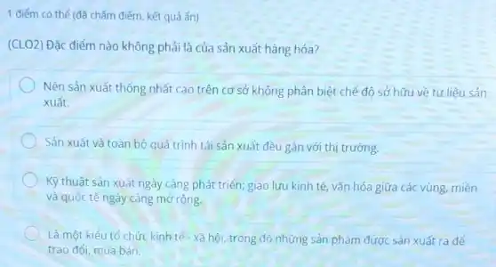 1 điểm có thể (đã chấm điểm, kết quả ẩn)
(CLO2) Đặc điểm nào không phải là của sản xuất hàng hóa?
Nền sản xuất thống nhất cao trên cơ sở không phân biệt chế độ sở hữu về tư liệu sản
xuất.
Sản xuất và toàn bộ quá trình tái sản xuất đều gắn với thị trường.
Kỹ thuật sản xuất ngày càng phát triển ; giao lưu kinh tế vǎn hóa giữa các vùng, miền
và quốc tế ngày càng mở rộng.
Là một kiểu tổ chức kinh tế - xã hội trong đó những sản phẩm được sản xuất ra để
trao đổi, mua bán.