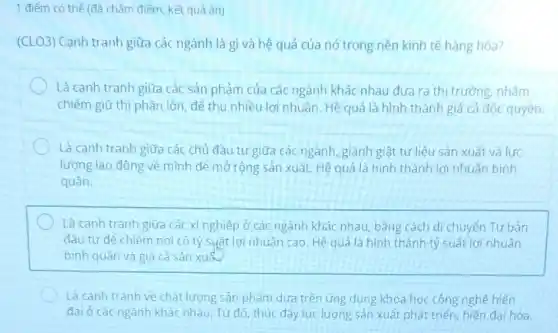 1 điểm có thể (đã chấm điểm, kết quả ǎn)
(CLO3) Cạnh tranh giữa các ngành là gì và hệ quả của nó trong nền kinh tế hàng hóa?
Là canh tranh giữa các sản phảm của các ngành khác nhau đưa ra thị trường, nhằm
chiếm giữ thị phần lớn để thu nhiều lợi nhuận. Hệ quả là hình thành giá cả độc quyền.
Là cạnh tranh giữa các chủ đầu tư giữa các ngành, giành giật tư liệu sản xuất và lưc
lượng lao động về mình đé mở rộng sản xuất. Hệ quả là hình thành lợi nhuận bình
quân.
Là cạnh tranh giữa các xí nghiệp ở các ngành khác nhau, bảng cách di chuyển Tư bản
đầu tư để chiếm nơi có tỷ suất lợi nhuận cao. Hệ quả là hình thành tỷ suất lợi nhuân
bình quân và giá cả sản xuất
Là canh tranh về chất lượng sản phẩm dựa trên ứng dụng khoa học công nghê hiên
đại ở các ngành khác nhau, Từ đó thúc đầy lực lượng sản xuất phát triển, hiện đai hóa.