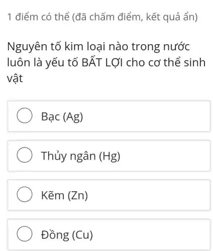 1 điểm có thể (đã chấm điểm , kết quả ẩn)
Nguyên tố kim loai nào trong nước
luôn là yếu tố Bhat (A)T Lợi cho cơ thể sinh
vật
Bunderset (.)(a)c(Ag)
Thủy ngân (Hg)
Kẽm (Zn)
Đồng (Cu)