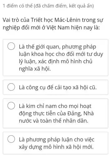 1 điểm có thể (đã chấm điểm , kết quả ẩn)
Vai trò của Triết học Mác-Lênin trong sự
nghiệp đổi mới ở Việt Nam hiện nay là:
Là thế giới quan , phương pháp
luận khoa học cho đổi mới tư duy
lý luận,, xác định mô hình chủ
nghĩa xã hội.
Là công cụ để cải tạo xã hội cũ.
Là kim chỉ nam cho mọi hoạt
động thực tiễn của Đảng, Nhà
nước và toàn thể nhân dân.
Là phương pháp luận cho việc
xây dựng mô hình xã hội mới.