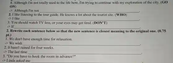 1. Although I'm not totally used to the life here, I'm trying to continue with my exploration of the city. (GO
ON)
-> Although I'm not __
2. I like listening to the tour guide.He knows a lot about the tourist site (WHO)
-> I like	__
3. You should watch TV less, or your eyes may get tired.(DON'T)
-> If	__
2. Rewrite each sentence below so that the new sentence is closest meaning to the original one. (0.75
pt.)
1. We don't have enough time for relaxation.
-> We wish __
2. It hasn't rained for four weeks.
-> The last time __ .
3. "Do you have to book the room in advance?"
-> Linda asked me