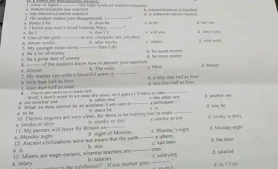 1. Only in Japan __ the high levels of western countries.
a. industrialization has reached
b. industrialization is reached
c. has industrialization reached
d. is industrialization reached
2. He seldom makes you disappointed, __ 2
a. doesn't he
b. does he
c. is he
d. isn't he
3. I know you won't mind helping Mary. __
a. do I
b. don't I
c. will you
d. won't you
4. One of the girls __ in that company has just died
d. who work
a. whose works
b. who works
c. works
5. My younger sister earns __ than I do.
b. far much money
a. far a lot of money
c. far a great deal of money
d. far more money
6 __ of the students know how to answer your question.
c. Most
d. Mostly
a. Almost
b. The most
7. My teacher can write a beautiful poem in
__
b. a little than half an hour
a. little than half an hour
d. less than half an hour
c. least than half an hour
8. - There are only two seats left.
d. another one
- Well, I don't want to sit near the door, so I guess I'll have to take
__
b. other one
c. the other one
a. the another one
__
9. What we hear cannot be an airplane; I am sure it 
- a helicopter.
c.is
d. may be
b. must be
a. to be
10. Electric engines are very clean, for there is no burning fuel to make
__
a. smoke or dirty
b. smoky or dirt
c. smoke or dirt
d. smoky or dirty
11. My parents will leave for Britain on-
__
c. Monday's night
d. Monday-night
b. night of Monday
a. Monday night
12. Ancient civilizations were not aware that the earth
__ a sphere.
c. had been
d. has been
b. was
a. is
13. Miners are wage-earners,whereas teachers are
__ men
c. salarying
d. salaried
b. salaries
a. salary
ino to the exhibition? If our mother goes.
__
sooo
d. so I'll go