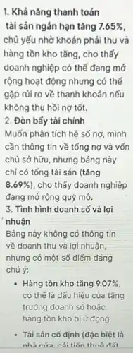 1. Khả nǎng thanh toán
tài sản ngắn hạn tǎng 7.65% 
chủ yếu nhờ khoản phải thu và
hàng tồn kho tǎng , cho thấy
doanh nghiệp có thể đang mở
rộng hoạt động nhưng có thế
gặp rủi ro về thanh khoản nếu
không thu hồi nợ tốt.
2. Đòn bẩy tài chính
Muốn phân tích hệ số nợ, mình
cần thông tin về tổng nợ và vốn
chủ sở hữu, nhưng bảng này
chỉ có tống tài sản (tǎng
8.69%  , cho thấy doanh nghiệp
đang mở rộng quý mô.
3. Tình hình doanh số và lợi
nhuận
Bảng này không có thông tin
về doanh thu và lợi nhuận,
nhưng có một số điếm đáng
chú ý:
- Hàng tồn kho tǎng 9.07% 
có thể là dấu hiệu của tǎng
trưởng doanh số hoặc
Tài sản cố định (đặc biệt là
nhà cứa cái tiến thuô đất